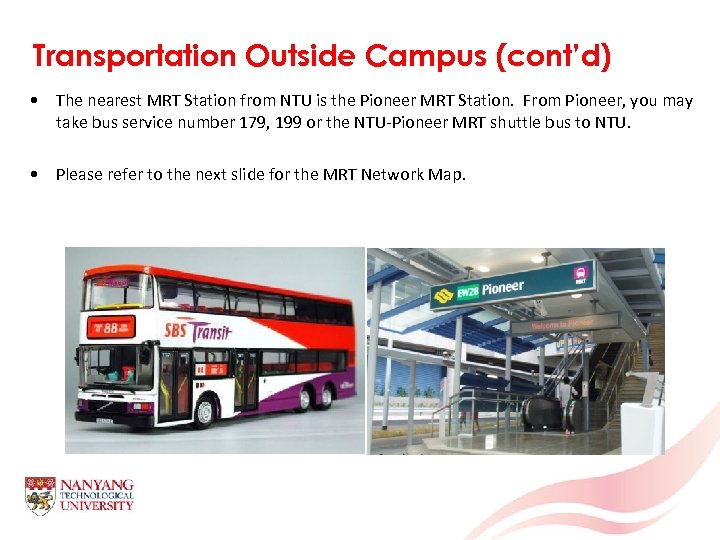 Transportation Outside Campus (cont’d) • The nearest MRT Station from NTU is the Pioneer