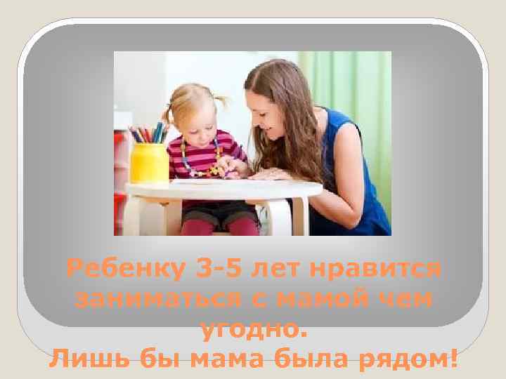 Ребенку 3 -5 лет нравится заниматься с мамой чем угодно. Лишь бы мама была