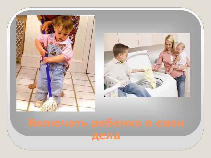Включать ребенка в свои дела 