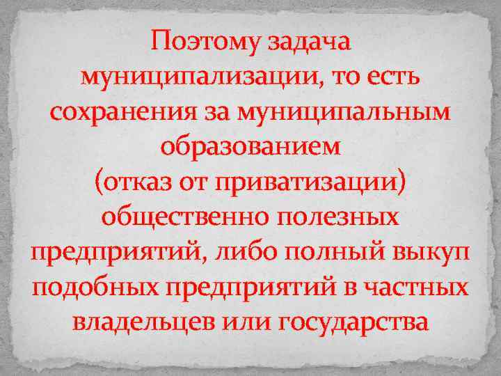 Поэтому задача муниципализации, то есть сохранения за муниципальным образованием (отказ от приватизации) общественно полезных