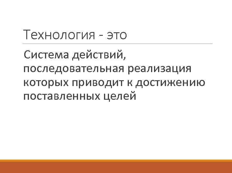 Технология - это Система действий, последовательная реализация которых приводит к достижению поставленных целей 