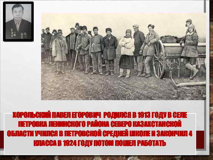 ХОРОЛЬСКИЙ ПАВЕЛ ЕГОРОВИЧ РОДИЛСЯ В 1913 ГОДУ В СЕЛЕ ПЕТРОВКА ЛЕНИНСКОГО РАЙОНА СЕВЕРО КАЗАХСТАНСКОЙ