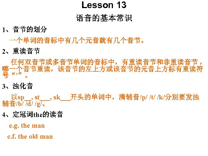 Lesson 13 语音的基本常识 1、音节的划分 一个单词的音标中有几个元音就有几个音节。 2、重读音节 任何双音节或多音节单词的音标中，有重读音节和非重读音节 ， 哪一个音节重读，该音节的左上方或该音节的元音上方标有重读符 号“'”。 3、浊化音 以sp__, st___, sk___开头的单词中，清辅音/p/