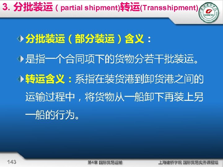 3. 分批装运（partial shipment)转运(Transshipment) 分批装运（部分装运）含义： 是指一个合同项下的货物分若干批装运。 转运含义：系指在装货港到卸货港之间的 运输过程中，将货物从一船卸下再装上另 一船的行为。 143 
