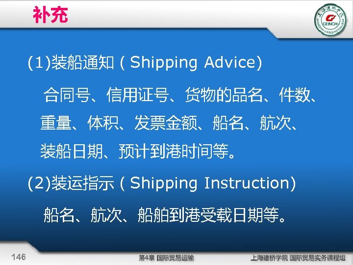补充 (1)装船通知（Shipping Advice) 合同号、信用证号、货物的品名、件数、 重量、体积、发票金额、船名、航次、 装船日期、预计到港时间等。 (2)装运指示（Shipping Instruction) 船名、航次、船舶到港受载日期等。 146 
