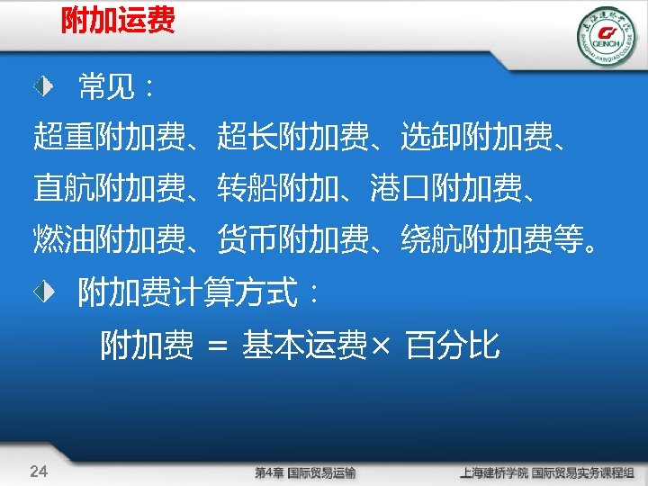 附加运费 常见： 超重附加费、超长附加费、选卸附加费、 直航附加费、转船附加、港口附加费、 燃油附加费、货币附加费、绕航附加费等。 附加费计算方式： 附加费 = 基本运费× 百分比 24 