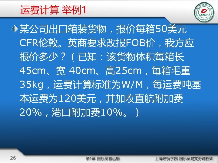 运费计算 举例1 某公司出口箱装货物，报价每箱 50美元 CFR伦敦。英商要求改报FOB价，我方应 报价多少？（已知：该货物体积每箱长 45 cm、宽 40 cm、高 25 cm，每箱毛重 35 kg，运费计算标准为W/M，每运费吨基