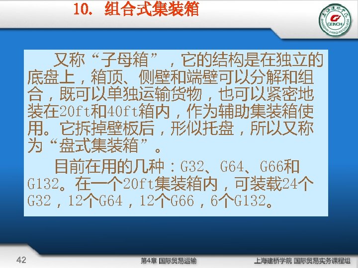 10. 组合式集装箱 又称“子母箱”，它的结构是在独立的 底盘上，箱顶、侧壁和端壁可以分解和组 合，既可以单独运输货物，也可以紧密地 装在 20 ft和40 ft箱内，作为辅助集装箱使 用。它拆掉壁板后，形似托盘，所以又称 为“盘式集装箱”。 目前在用的几种：G 32、G 64、G