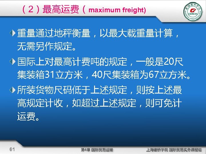 （2）最高运费（maximum freight) 重量通过地秤衡量，以最大载重量计算， 无需另作规定。 国际上对最高计费吨的规定，一般是 20尺 集装箱 31立方米，40尺集装箱为 67立方米。 所装货物尺码低于上述规定，则按上述最 高规定计收，如超过上述规定，则可免计 运费。 61 