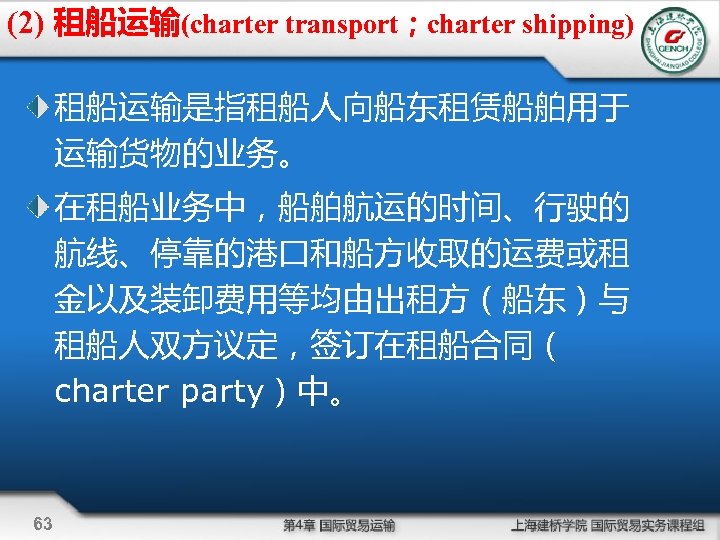 (2) 租船运输(charter transport；charter shipping) 租船运输是指租船人向船东租赁船舶用于 运输货物的业务。 在租船业务中，船舶航运的时间、行驶的 航线、停靠的港口和船方收取的运费或租 金以及装卸费用等均由出租方（船东）与 租船人双方议定，签订在租船合同（ charter party）中。 63 