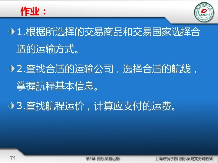 作业： 1. 根据所选择的交易商品和交易国家选择合 适的运输方式。 2. 查找合适的运输公司，选择合适的航线， 掌握航程基本信息。 3. 查找航程运价，计算应支付的运费。 71 