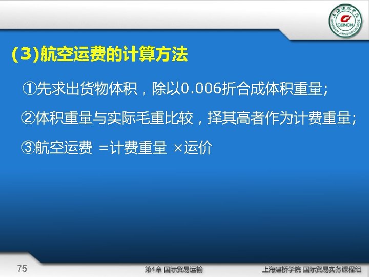 (3)航空运费的计算方法 ①先求出货物体积，除以 0. 006折合成体积重量; ②体积重量与实际毛重比较，择其高者作为计费重量; ③航空运费 =计费重量 ×运价 75 