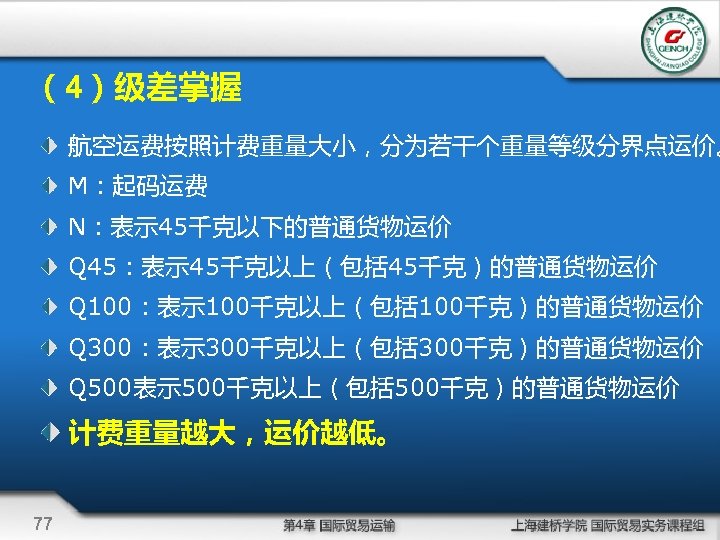 （4）级差掌握 航空运费按照计费重量大小，分为若干个重量等级分界点运价。 M：起码运费 N：表示 45千克以下的普通货物运价 Q 45：表示 45千克以上（包括 45千克）的普通货物运价 Q 100：表示 100千克以上（包括 100千克）的普通货物运价 Q