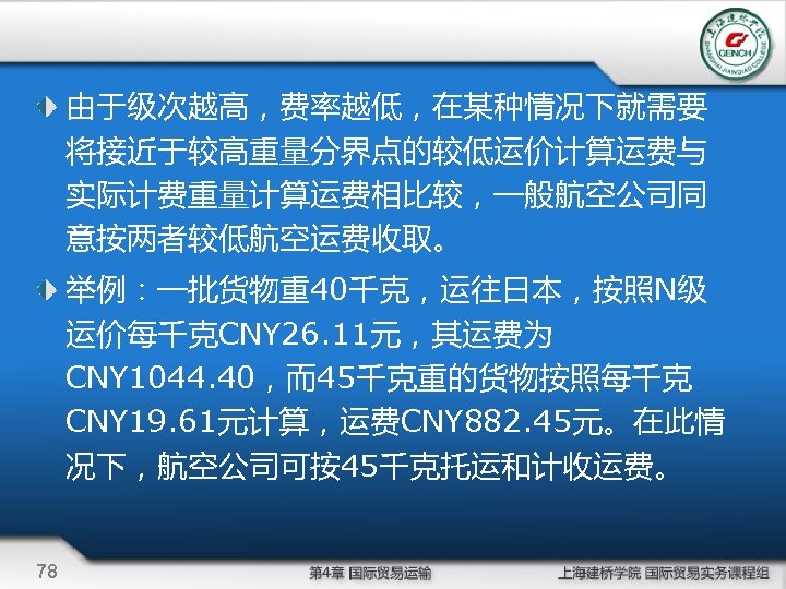 由于级次越高，费率越低，在某种情况下就需要 将接近于较高重量分界点的较低运价计算运费与 实际计费重量计算运费相比较，一般航空公司同 意按两者较低航空运费收取。 举例：一批货物重40千克，运往日本，按照N级 运价每千克CNY 26. 11元，其运费为 CNY 1044. 40，而45千克重的货物按照每千克 CNY 19. 61元计算，运费CNY