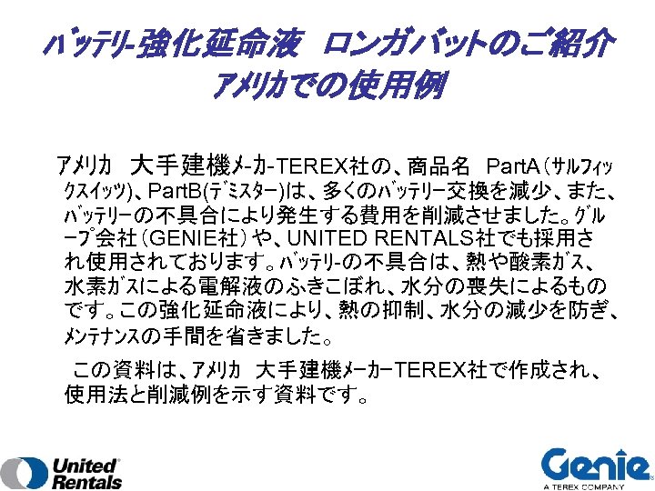 ﾊﾞｯﾃﾘ-強化延命液　ロンガバットのご紹介　 ｱﾒﾘｶでの使用例 　ｱﾒﾘｶ　大手建機ﾒ-ｶ-TEREX社の、商品名　Part. A（ｻﾙﾌｨｯ ｸｽｲｯﾂ)、Part. B(ﾃﾞﾐｽﾀｰ)は、多くのﾊﾞｯﾃﾘｰ交換を減少、また、 ﾊﾞｯﾃﾘｰの不具合により発生する費用を削減させました。ｸﾞﾙ ｰﾌﾟ会社（GENIE社）や、UNITED RENTALS社でも採用さ れ使用されております。ﾊﾞｯﾃﾘ-の不具合は、熱や酸素ｶﾞｽ、 水素ｶﾞｽによる電解液のふきこぼれ、水分の喪失によるもの です。この強化延命液により、熱の抑制、水分の減少を防ぎ、 ﾒﾝﾃﾅﾝｽの手間を省きました。　 　　この資料は、ｱﾒﾘｶ　大手建機ﾒｰｶｰTEREX社で作成され、