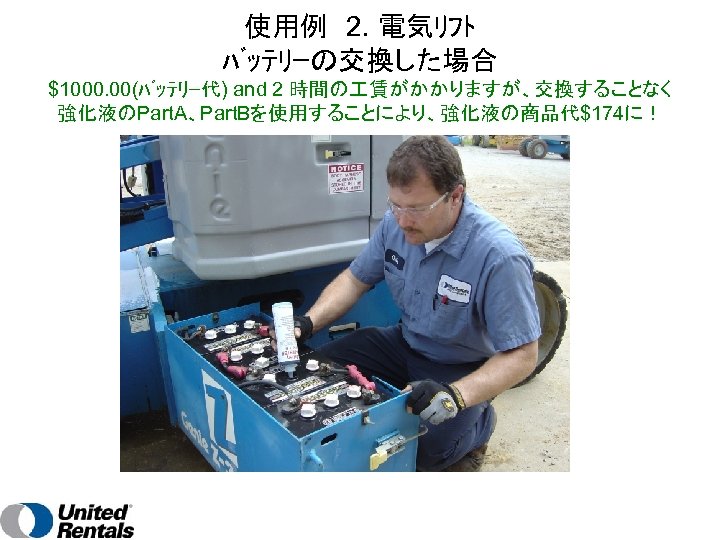 使用例　2. 電気ﾘﾌﾄ ﾊﾞｯﾃﾘｰの交換した場合 $1000. 00(ﾊﾞｯﾃﾘｰ代) and 2 時間の 賃がかかりますが、交換することなく 強化液のPart. A、Part. Bを使用することにより、強化液の商品代$174に！ 