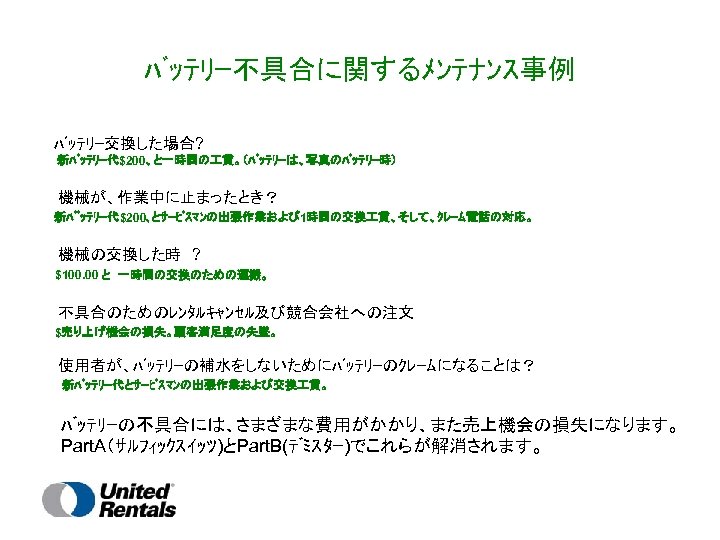 ﾊﾞｯﾃﾘｰ不具合に関するﾒﾝﾃﾅﾝｽ事例 ﾊﾞｯﾃﾘｰ交換した場合? 新ﾊﾞｯﾃﾘｰ代$200、と一時間の 賃。（ﾊﾞｯﾃﾘｰは、写真のﾊﾞｯﾃﾘｰ時） 　　機械が、作業中に止まったとき？ 新ﾊﾞﾞｯﾃﾘｰ代$200､とｻｰﾋﾞｽﾏﾝの出張作業および 1時間の交換 賃、そして、ｸﾚｰﾑ電話の対応。 　　機械の交換した時　? $100. 00 と　一時間の交換のための運搬。 　　不具合のためのﾚﾝﾀﾙｷｬﾝｾﾙ及び競合会社への注文 $売り上げ機会の損失。顧客満足度の失墜。