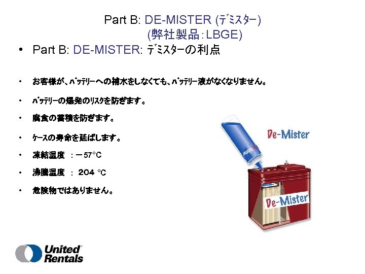 Part B: DE-MISTER (ﾃﾞﾐｽﾀｰ) 　　　(弊社製品：LBGE) • Part B: DE-MISTER: ﾃﾞﾐｽﾀｰの利点 • お客様が、ﾊﾞｯﾃﾘｰへの補水をしなくても、ﾊﾞｯﾃﾘｰ液がなくなりません。 • ﾊﾞｯﾃﾘｰの爆発のﾘｽｸを防ぎます。