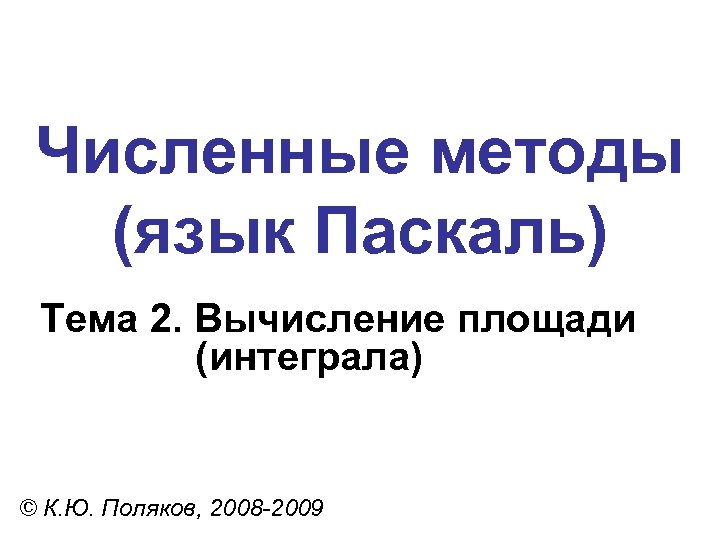 Численные методы (язык Паскаль) Тема 2. Вычисление площади (интеграла) © К. Ю. Поляков, 2008
