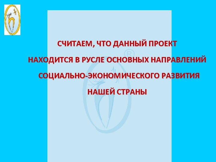 СЧИТАЕМ, ЧТО ДАННЫЙ ПРОЕКТ НАХОДИТСЯ В РУСЛЕ ОСНОВНЫХ НАПРАВЛЕНИЙ СОЦИАЛЬНО-ЭКОНОМИЧЕСКОГО РАЗВИТИЯ НАШЕЙ СТРАНЫ 