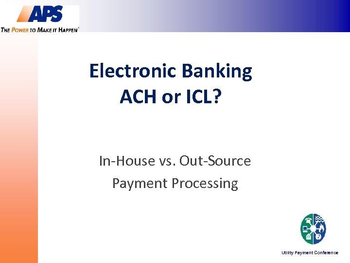 Electronic Banking ACH or ICL? In-House vs. Out-Source Payment Processing Utility Payment Conference 