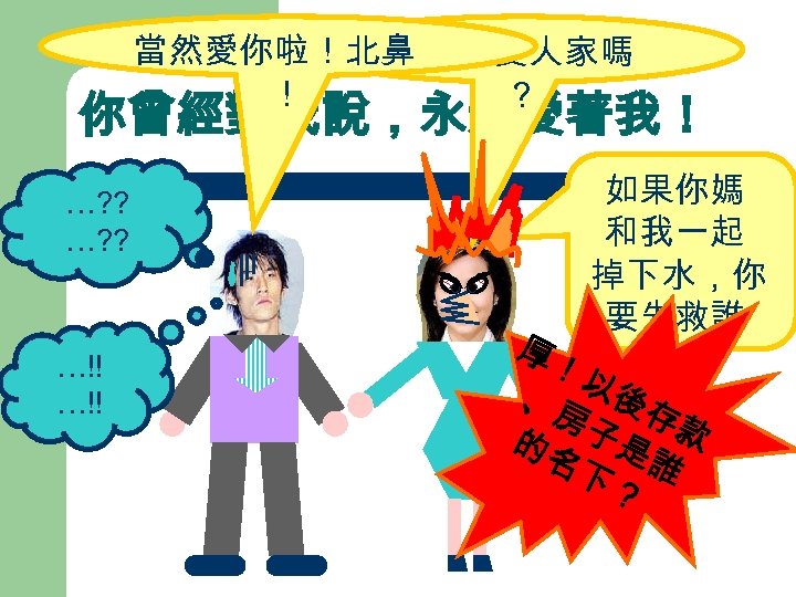 當然愛你啦！北鼻 你愛不愛人家嗎 ！ ？ 你曾經對我說，永遠愛著我！ …? ? …!! 如果你媽 和我一起 掉下水，你 要先救誰 厚！ ？