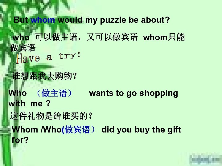 But whom would my puzzle be about? who 可以做主语，又可以做宾语 whom只能 做宾语 谁想跟我去购物？ Who （做主语）