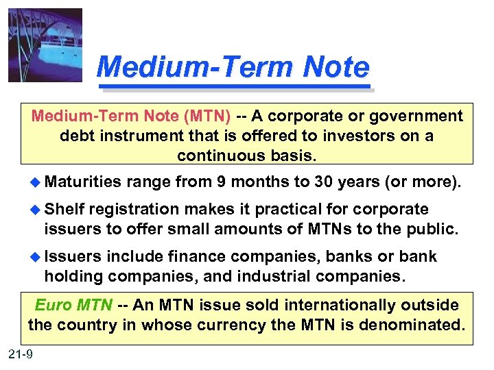 Medium-Term Note (MTN) -- A corporate or government debt instrument that is offered to