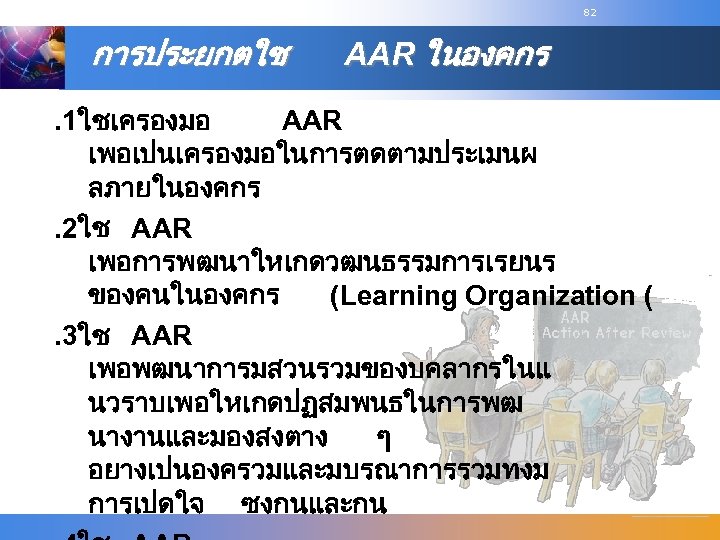 82 การประยกตใช AAR ในองคกร . 1ใชเครองมอ AAR เพอเปนเครองมอในการตดตามประเมนผ ลภายในองคกร. 2ใช AAR เพอการพฒนาใหเกดวฒนธรรมการเรยนร ของคนในองคกร (Learning