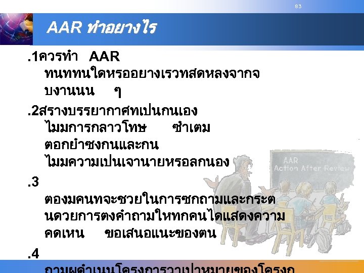 83 AAR ทำอยางไร. 1ควรทำ AAR ทนททนใดหรออยางเรวทสดหลงจากจ บงานนน ๆ. 2สรางบรรยากาศทเปนกนเอง ไมมการกลาวโทษ ซำเตม ตอกยำซงกนและกน ไมมความเปนเจานายหรอลกนอง. 3