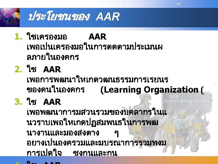 84 ประโยชนของ AAR 1. ใชเครองมอ AAR เพอเปนเครองมอในการตดตามประเมนผ ลภายในองคกร 2. ใช AAR เพอการพฒนาใหเกดวฒนธรรมการเรยนร ของคนในองคกร (Learning