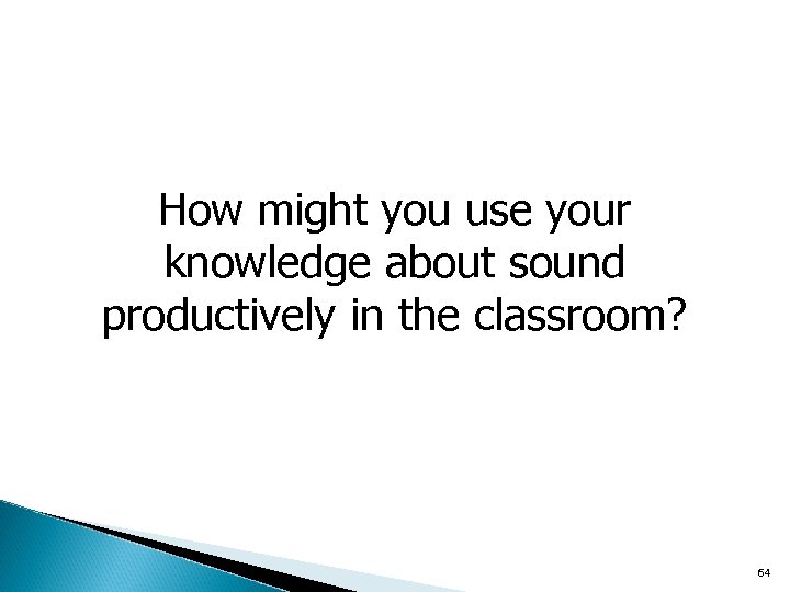 How might you use your knowledge about sound productively in the classroom? 64 