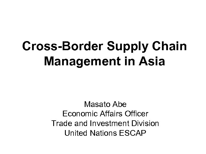 Cross-Border Supply Chain Management in Asia Masato Abe Economic Affairs Officer Trade and Investment