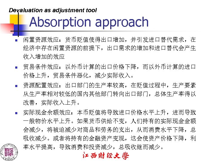Devaluation as adjustment tool Absorption approach n 闲置资源效应：货币贬值使得出口增加，并引发进口替代需求，在 经济中存在闲置资源的前提下，出口需求的增加和进口替代会产生 收入增加的效应 n 贸易条件效应：以外币计算的出口价格下降，而以外币计算的进口 价格上升，贸易条件恶化，减少实际收入。 n