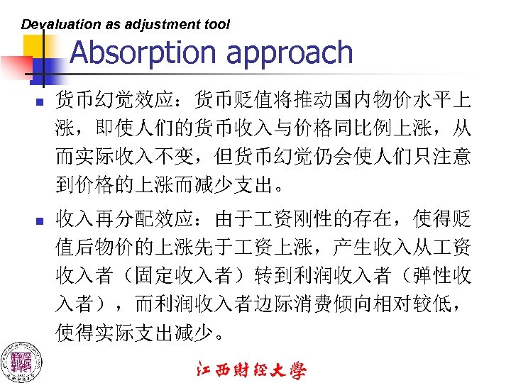 Devaluation as adjustment tool Absorption approach n 货币幻觉效应：货币贬值将推动国内物价水平上 涨，即使人们的货币收入与价格同比例上涨，从 而实际收入不变，但货币幻觉仍会使人们只注意 到价格的上涨而减少支出。 n 收入再分配效应：由于 资刚性的存在，使得贬