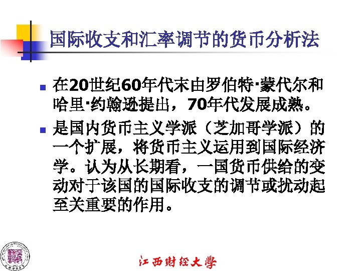 国际收支和汇率调节的货币分析法 n n 在 20世纪 60年代末由罗伯特·蒙代尔和 哈里·约翰逊提出，70年代发展成熟。 是国内货币主义学派（芝加哥学派）的 一个扩展，将货币主义运用到国际经济 学。认为从长期看，一国货币供给的变 动对于该国的国际收支的调节或扰动起 至关重要的作用。 