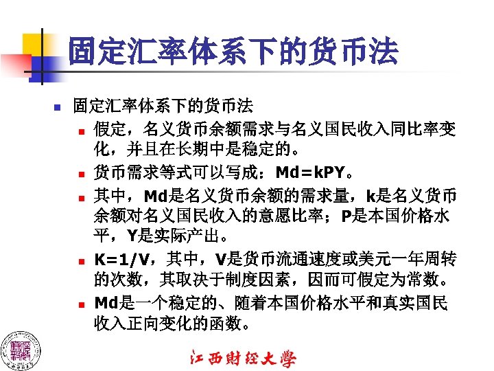 固定汇率体系下的货币法 n 假定，名义货币余额需求与名义国民收入同比率变 化，并且在长期中是稳定的。 n 货币需求等式可以写成：Md=k. PY。 n 其中，Md是名义货币余额的需求量，k是名义货币 余额对名义国民收入的意愿比率；P是本国价格水 平，Y是实际产出。 n K=1/V，其中，V是货币流通速度或美元一年周转 的次数，其取决于制度因素，因而可假定为常数。