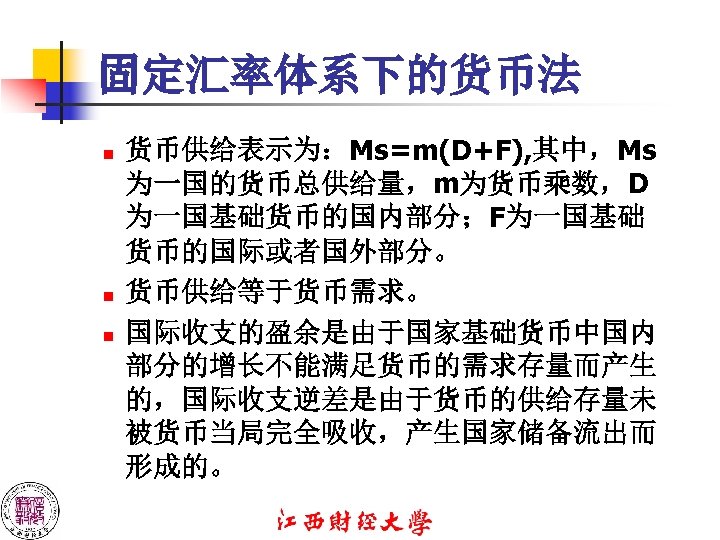 固定汇率体系下的货币法 n n n 货币供给表示为：Ms=m(D+F), 其中，Ms 为一国的货币总供给量，m为货币乘数，D 为一国基础货币的国内部分；F为一国基础 货币的国际或者国外部分。 货币供给等于货币需求。 国际收支的盈余是由于国家基础货币中国内 部分的增长不能满足货币的需求存量而产生 的，国际收支逆差是由于货币的供给存量未 被货币当局完全吸收，产生国家储备流出而