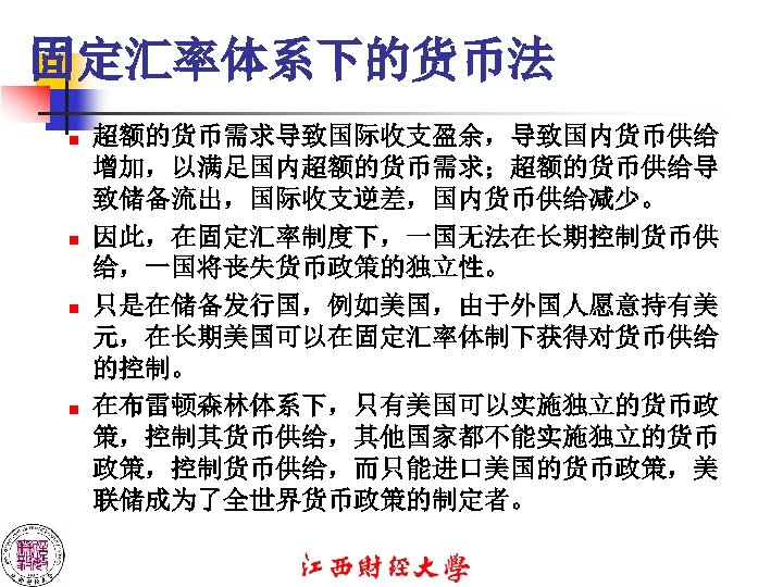 固定汇率体系下的货币法 n n 超额的货币需求导致国际收支盈余，导致国内货币供给 增加，以满足国内超额的货币需求；超额的货币供给导 致储备流出，国际收支逆差，国内货币供给减少。 因此，在固定汇率制度下，一国无法在长期控制货币供 给，一国将丧失货币政策的独立性。 只是在储备发行国，例如美国，由于外国人愿意持有美 元，在长期美国可以在固定汇率体制下获得对货币供给 的控制。 在布雷顿森林体系下，只有美国可以实施独立的货币政 策，控制其货币供给，其他国家都不能实施独立的货币 政策，控制货币供给，而只能进口美国的货币政策，美