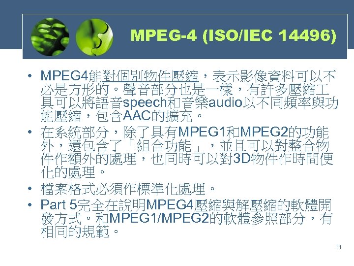 MPEG-4 (ISO/IEC 14496) • MPEG 4能對個別物件壓縮，表示影像資料可以不 必是方形的。聲音部分也是一樣，有許多壓縮 具可以將語音speech和音樂audio以不同頻率與功 能壓縮，包含AAC的擴充。 • 在系統部分，除了具有MPEG 1和MPEG 2的功能 外，還包含了「組合功能」，並且可以對整合物
