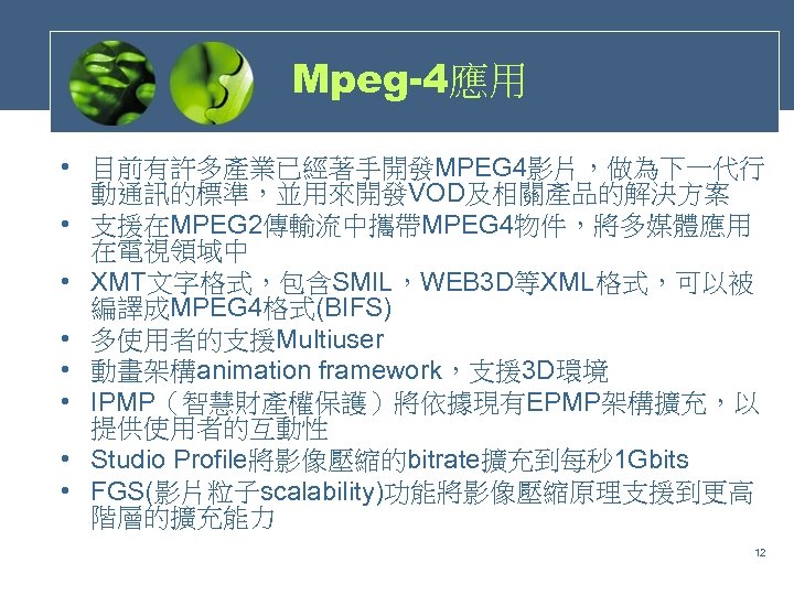 Mpeg-4應用 • 目前有許多產業已經著手開發MPEG 4影片，做為下一代行 動通訊的標準，並用來開發VOD及相關產品的解決方案 • 支援在MPEG 2傳輸流中攜帶MPEG 4物件，將多媒體應用 在電視領域中 • XMT文字格式，包含SMIL，WEB 3 D等XML格式，可以被