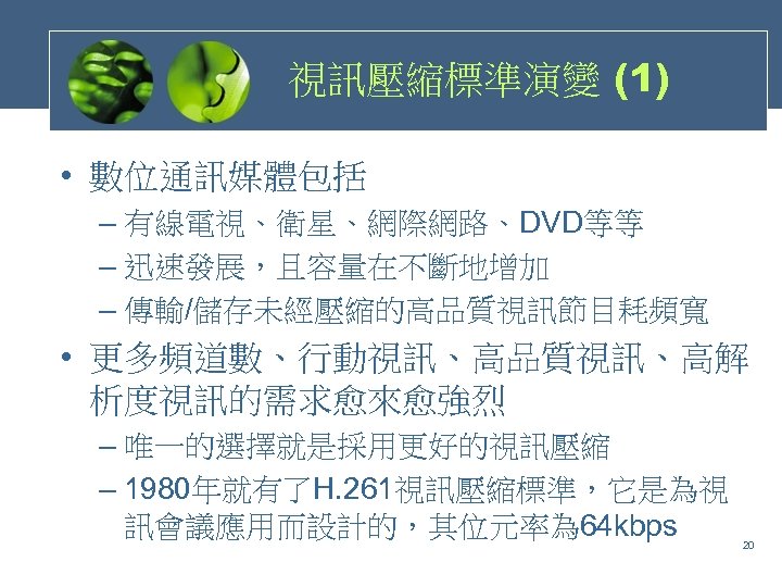 視訊壓縮標準演變 (1) • 數位通訊媒體包括 – 有線電視、衛星、網際網路、DVD等等 – 迅速發展，且容量在不斷地增加 – 傳輸/儲存未經壓縮的高品質視訊節目耗頻寬 • 更多頻道數、行動視訊、高品質視訊、高解 析度視訊的需求愈來愈強烈 –