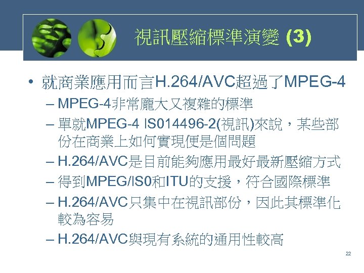 視訊壓縮標準演變 (3) • 就商業應用而言H. 264/AVC超過了MPEG-4 – MPEG-4非常龐大又複雜的標準 – 單就MPEG-4 l. S 014496 -2(視訊)來說，某些部 份在商業上如何實現便是個問題