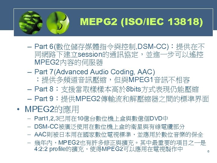 MEPG 2 (ISO/IEC 13818) – Part 6(數位儲存媒體指令與控制, DSM-CC)：提供在不 同網路下建立session的通訊協定，並進一步可以遙控 MPEG 2內容的伺服器 – Part 7(Advanced