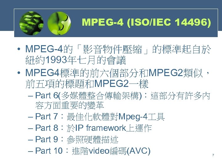 MPEG-4 (ISO/IEC 14496) • MPEG-4的「影音物件壓縮」的標準起自於 紐約1993年七月的會議 • MPEG 4標準的前六個部分和MPEG 2類似， 前五項的標題和MPEG 2一樣 – Part