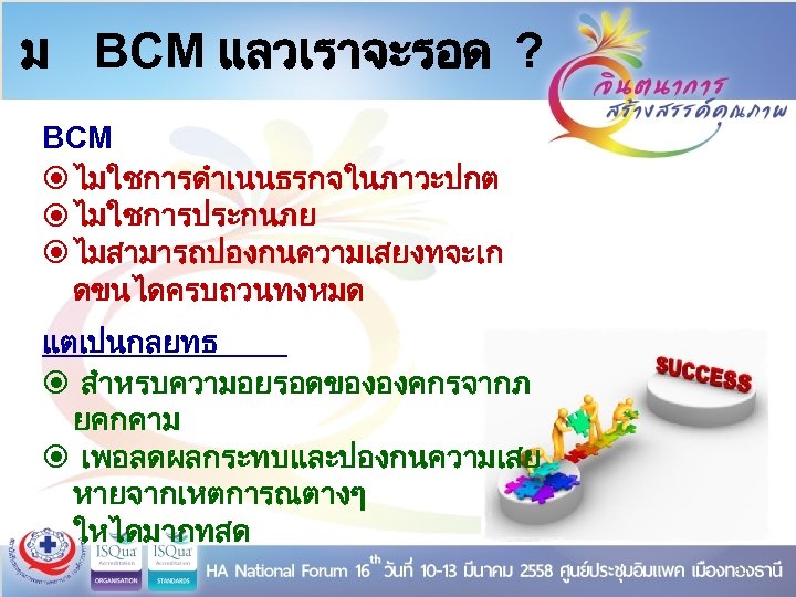 ม BCM แลวเราจะรอด ? BCM ไมใชการดำเนนธรกจในภาวะปกต ไมใชการประกนภย ไมสามารถปองกนความเสยงทจะเก ดขนไดครบถวนทงหมด แตเปนกลยทธ สำหรบความอยรอดขององคกรจากภ ยคกคาม เพอลดผลกระทบและปองกนความเสย หายจากเหตการณตางๆ