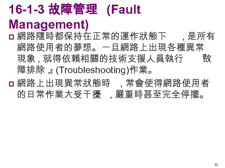 16 -1 -3 故障管理 (Fault Management) 網路隨時都保持在正常的運作狀態下 , 是所有 網路使用者的夢想。一旦網路上出現各種異常 現象 , 就得依賴相關的技術支援人員執行 『