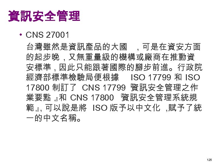 資訊安全管理 • CNS 27001 台灣雖然是資訊產品的大國 , 可是在資安方面 的起步晚 , 又無重量級的機構或廠商在推動資 安標準 , 因此只能跟著國際的腳步前進。行政院 經濟部標準檢驗局便根據