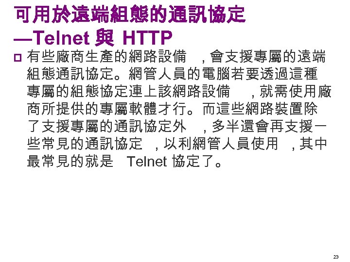 可用於遠端組態的通訊協定 ―Telnet 與 HTTP p 有些廠商生產的網路設備 , 會支援專屬的遠端 組態通訊協定。網管人員的電腦若要透過這種 專屬的組態協定連上該網路設備 , 就需使用廠 商所提供的專屬軟體才行。而這些網路裝置除 了支援專屬的通訊協定外