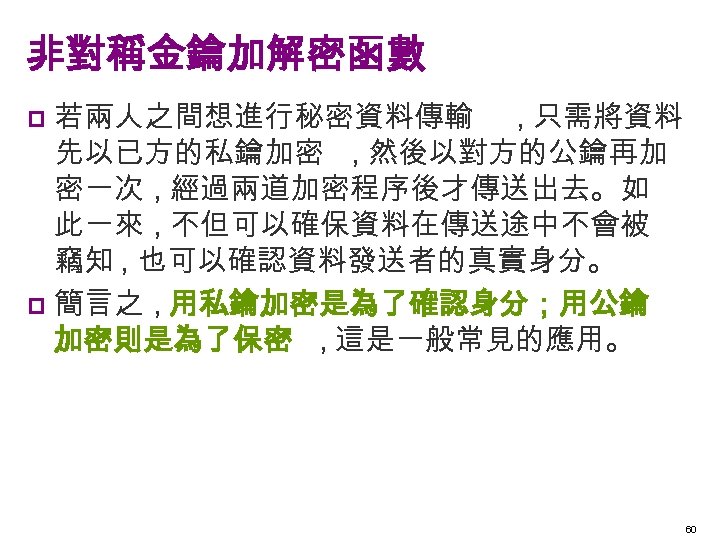 非對稱金鑰加解密函數 若兩人之間想進行秘密資料傳輸 , 只需將資料 先以已方的私鑰加密 , 然後以對方的公鑰再加 密一次 , 經過兩道加密程序後才傳送出去。如 此一來 , 不但可以確保資料在傳送途中不會被 竊知